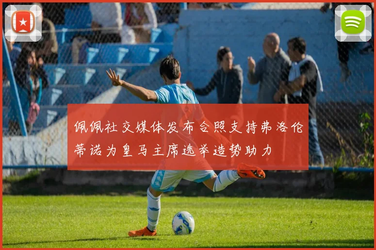 佩佩社交媒体发布合照支持弗洛伦蒂诺为皇马主席选举造势助力