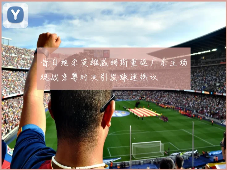 昔日绝杀英雄威姆斯重返广东主场观战京粤对决引发球迷热议