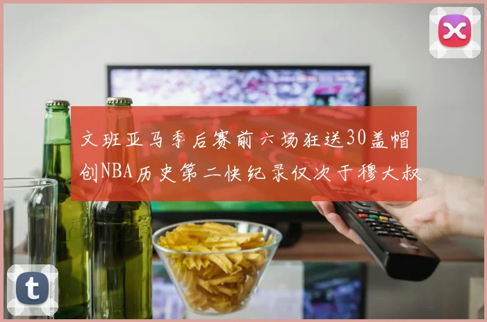 文班亚马季后赛前六场狂送30盖帽创NBA历史第二快纪录仅次于穆大叔的五场表现