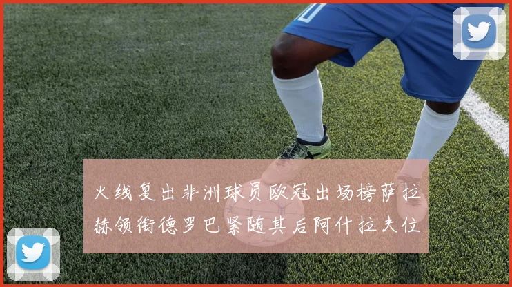 火线复出非洲球员欧冠出场榜萨拉赫领衔德罗巴紧随其后阿什拉夫位列第四