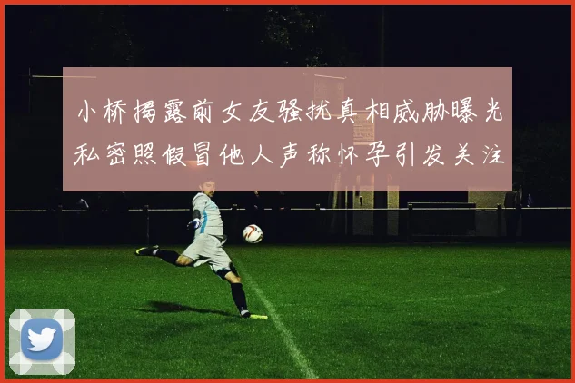小桥揭露前女友骚扰真相威胁曝光私密照假冒他人声称怀孕引发关注