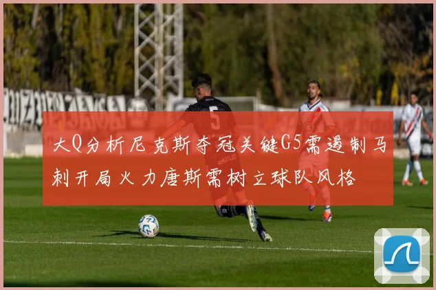 大Q分析尼克斯夺冠关键G5需遏制马刺开局火力唐斯需树立球队风格