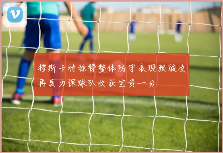 穆斯卡特称赞整体防守表现颜骏凌再度力保球队收获宝贵一分