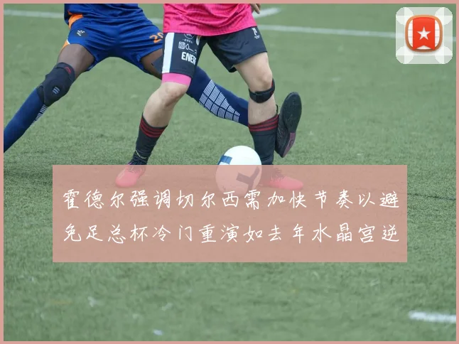 霍德尔强调切尔西需加快节奏以避免足总杯冷门重演如去年水晶宫逆袭曼城