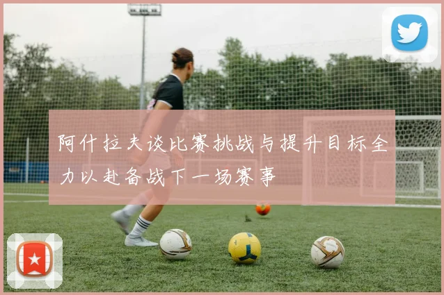 阿什拉夫谈比赛挑战与提升目标全力以赴备战下一场赛事
