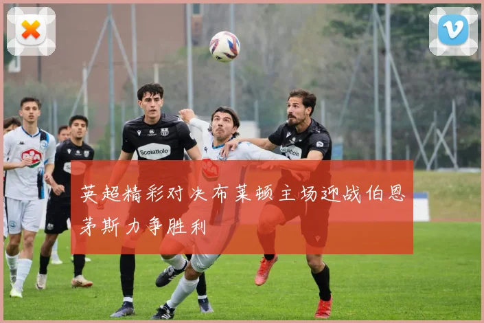 英超精彩对决布莱顿主场迎战伯恩茅斯力争胜利