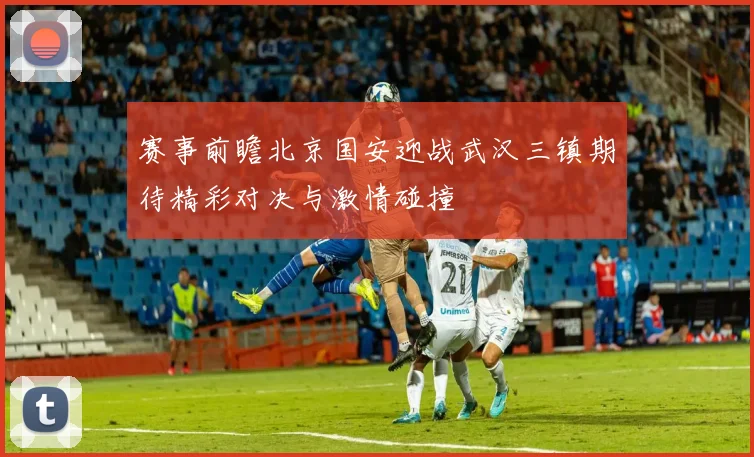 赛事前瞻北京国安迎战武汉三镇期待精彩对决与激情碰撞